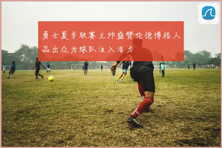 勇士夏季联赛主帅盛赞伦德博格人品出众为球队注入活力
