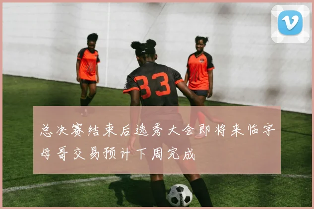 总决赛结束后选秀大会即将来临字母哥交易预计下周完成