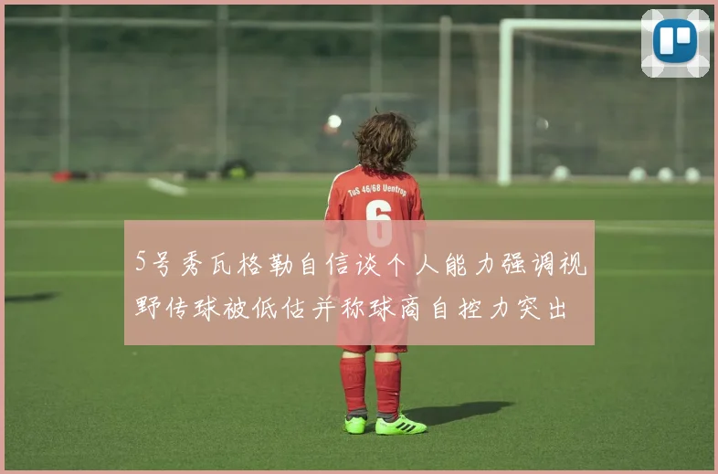 5号秀瓦格勒自信谈个人能力强调视野传球被低估并称球商自控力突出