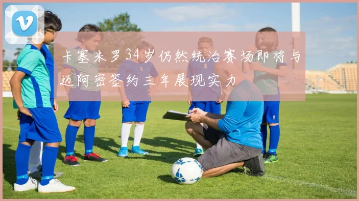 卡塞米罗34岁仍然统治赛场即将与迈阿密签约三年展现实力