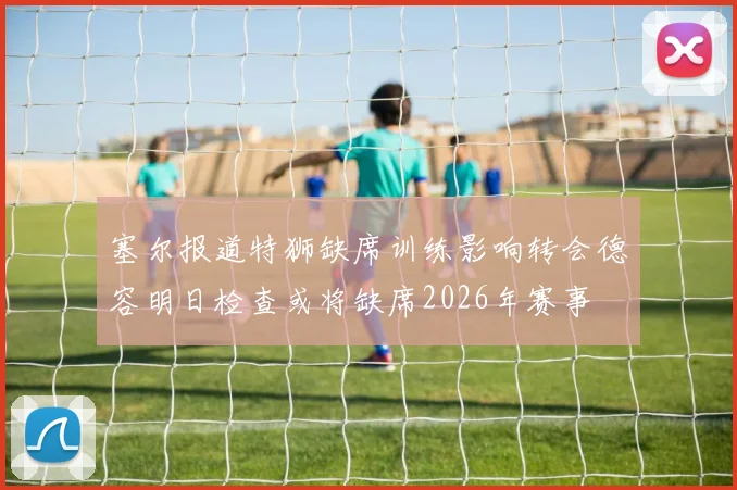 塞尔报道特狮缺席训练影响转会德容明日检查或将缺席2026年赛事