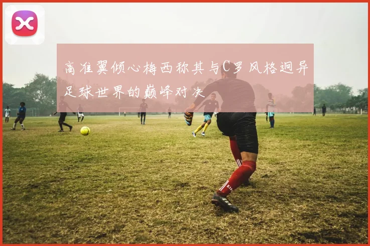高准翼倾心梅西称其与C罗风格迥异足球世界的巅峰对决
