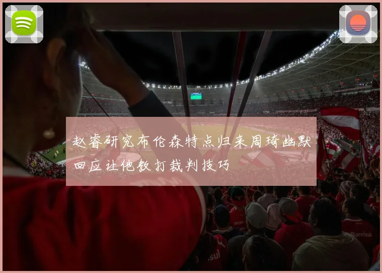 赵睿研究布伦森特点归来周琦幽默回应让他教打裁判技巧